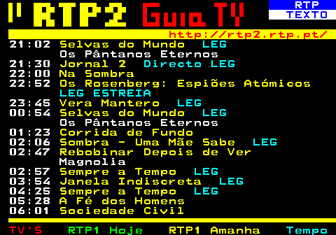 337.5. RTP. TEXTO. http: rtp2.rtp.pt. 21:02. Selvas do Mundo. LEG. Os Pântanos Eternos 21:30. Jornal 2. Directo LEG. 22:00. Na Sombra. 22:52. Os Rosenberg: Espiões Atómicos. LEG ESTREIA. 23:45. Vera Mantero. LEG. 00:54. Selvas do Mundo. LEG. Os Pântanos Eternos 01:23. Corrida de Fundo. 02:06. Sombra - Uma Mãe Sabe. LEG. 02:47. Rebobinar Depois de Ver. Magnolia 02:57. Sempre a Tempo. LEG. 03:54. Janela Indiscreta. LEG. 04:25. Sempre a Tempo. LEG. 05:28. A Fé dos Homens. 06:01. Sociedade Civil.