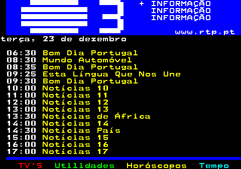 363.1. + INFORMAÇÃO INFORMAÇÃO INFORMAÇÃO www.rtp.pt.terça, 23 de dezembro 06:30. Bom Dia Portugal. 08:30. Mundo Automóvel. 08:35. Bom Dia Portugal. 09:25. Esta Língua Que Nos Une. 09:30. Bom Dia Portugal. 10:00. Notícias 10. 11:00. Notícias 11. 12:00. Notícias 12. 13:00. Notícias 13. 13:30. Notícias de África. 14:00. Notícias 14. 14:30. Notícias País. 15:00. Notícias 15. 16:00. Notícias 16. 17:00. Notícias 17.