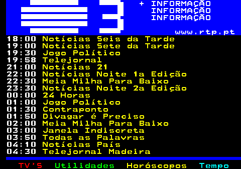 363.2. + INFORMAÇÃO INFORMAÇÃO INFORMAÇÃO www.rtp.pt. 18:00. Notícias Seis da Tarde. 19:00. Notícias Sete da Tarde. 19:30. Jogo Político. 19:58. Telejornal. 21:00. Notícias 21. 22:00. Notícias Noite 1a Edição. 22:30. Meia Milha Para Baixo. 23:30. Notícias Noite 2a Edição. 00:00. 24 Horas. 01:00. Jogo Político. 01:30. Contraponto. 01:50. Divagar é Preciso. 02:00. Meia Milha Para Baixo. 03:00. Janela Indiscreta. 03:50. Todas as Palavras. 04:10. Notícias País. 04:30. Telejornal Madeira.