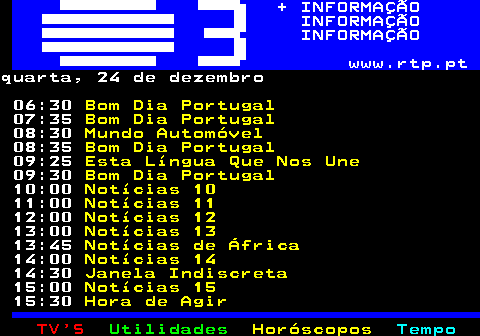 364.1. + INFORMAÇÃO INFORMAÇÃO INFORMAÇÃO www.rtp.pt.quarta, 24 de dezembro 06:30. Bom Dia Portugal. 07:35. Bom Dia Portugal. 08:30. Mundo Automóvel. 08:35. Bom Dia Portugal. 09:25. Esta Língua Que Nos Une. 09:30. Bom Dia Portugal. 10:00. Notícias 10. 11:00. Notícias 11. 12:00. Notícias 12. 13:00. Notícias 13. 13:45. Notícias de África. 14:00. Notícias 14. 14:30. Janela Indiscreta. 15:00. Notícias 15. 15:30. Hora de Agir.
