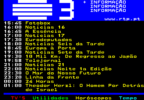 364.2. + INFORMAÇÃO INFORMAÇÃO INFORMAÇÃO www.rtp.pt. 15:45. Fotobox. 16:00. Notícias 16. 16:45. A Essência. 17:00. Notícias 17. 17:30. Eurodeputados. 18:00. Notícias Seis da Tarde. 18:45. Europa à Porta. 19:00. Notícias Sete da Tarde. 19:30. 10 Mil Km, De Regresso ao Japão. 19:58. Telejornal. 21:00. Notícias 21. 22:00. Notícias Noite 1a Edição. 22:30. O Mar do Nosso Futuro. 23:20. Linha da Frente. 00:00. 24 Horas. 01:00. Theodor Herzl: O Homem Por Detrás de Israel.