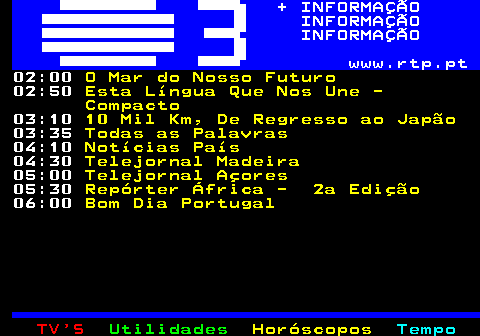 364.3. + INFORMAÇÃO INFORMAÇÃO INFORMAÇÃO www.rtp.pt. 02:00. O Mar do Nosso Futuro. 02:50. Esta Língua Que Nos Une - Compacto. 03:10. 10 Mil Km, De Regresso ao Japão. 03:35. Todas as Palavras. 04:10. Notícias País. 04:30. Telejornal Madeira. 05:00. Telejornal Açores. 05:30. Repórter África - 2a Edição. 06:00. Bom Dia Portugal.