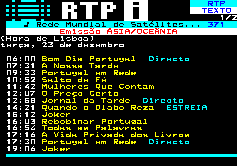 366.1. RTP. TEXTO. 1 2. ♪ Rede Mundial de Satélites. 371. Emissão ÁSIA OCEÂNIA.(Hora de Lisboa)terça, 23 de dezembro 06:00. Bom Dia Portugal. Directo. 07:31. A Nossa Tarde. 09:33. Portugal em Rede. 10:52. Salto de Fé. 11:42. Mulheres Que Contam. 12:07. O Preço Certo. 12:58. Jornal da Tarde. Directo. 14:21. Quando o Diabo Reza. ESTREIA. 15:12. Joker. 16:03. Rebobinar Portugal. 16:54. Todas as Palavras. 17:16. A Vida Privada dos Livros. 17:30. Portugal em Rede. Directo. 19:06. Joker.