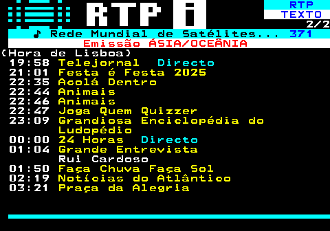 366.2. RTP. TEXTO. 2 2. ♪ Rede Mundial de Satélites. 371. Emissão ÁSIA OCEÂNIA.(Hora de Lisboa) 19:58. Telejornal. Directo. 21:01. Festa é Festa 2025. 22:35. Acolá Dentro. 22:44. Animais. 22:46. Animais. 22:47. Joga Quem Quizzer. 23:09. Grandiosa Enciclopédia do Ludopédio. 00:00. 24 Horas. Directo. 01:04. Grande Entrevista. Rui Cardoso 01:50. Faça Chuva Faça Sol. 02:19. Notícias do Atlântico. 03:21. Praça da Alegria.