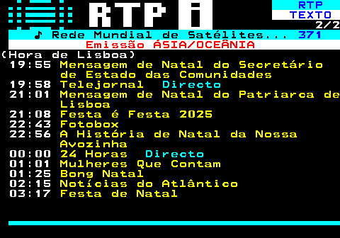 367.2. RTP. TEXTO. 2 2. ♪ Rede Mundial de Satélites. 371. Emissão ÁSIA OCEÂNIA.(Hora de Lisboa) 19:55. Mensagem de Natal do Secretário de Estado das Comunidades. 19:58. Telejornal. Directo. 21:01. Mensagem de Natal do Patriarca de Lisboa. 21:08. Festa é Festa 2025. 22:43. Fotobox. 22:56. A História de Natal da Nossa Avozinha. 00:00. 24 Horas. Directo. 01:01. Mulheres Que Contam. 01:25. Bong Natal. 02:15. Notícias do Atlântico. 03:17. Festa de Natal.
