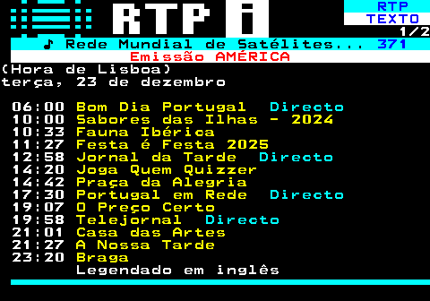 368.1. RTP. TEXTO. 1 2. ♪ Rede Mundial de Satélites. 371. Emissão AMÉRICA.(Hora de Lisboa)terça, 23 de dezembro 06:00. Bom Dia Portugal. Directo. 10:00. Sabores das Ilhas - 2024. 10:33. Fauna Ibérica. 11:27. Festa é Festa 2025. 12:58. Jornal da Tarde. Directo. 14:20. Joga Quem Quizzer. 14:42. Praça da Alegria. 17:30. Portugal em Rede. Directo. 19:07. O Preço Certo. 19:58. Telejornal. Directo. 21:01. Casa das Artes. 21:27. A Nossa Tarde. 23:20. Braga. Legendado em inglês.