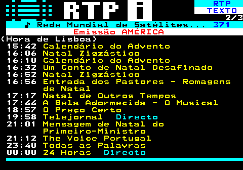 369.2. RTP. TEXTO. 2 3. ♪ Rede Mundial de Satélites. 371. Emissão AMÉRICA.(Hora de Lisboa) 15:42. Calendário do Advento. 16:06. Natal Zigzástico. 16:10. Calendário do Advento. 16:32. Um Conto de Natal Desafinado. 16:52. Natal Zigzástico. 16:56. Entrada dos Pastores - Romagens de Natal. 17:17. Natal de Outros Tempos. 17:44. A Bela Adormecida - O Musical. 18:57. O Preço Certo. 19:58. Telejornal. Directo. 21:01. Mensagem de Natal do Primeiro-Ministro. 21:12. The Voice Portugal. 23:40. Todas as Palavras. 00:00. 24 Horas. Directo.