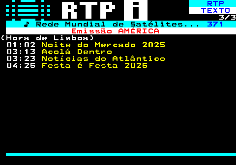 369.3. RTP. TEXTO. 3 3. ♪ Rede Mundial de Satélites. 371. Emissão AMÉRICA.(Hora de Lisboa) 01:02. Noite do Mercado 2025. 03:13. Acolá Dentro. 03:23. Notícias do Atlântico. 04:25. Festa é Festa 2025.