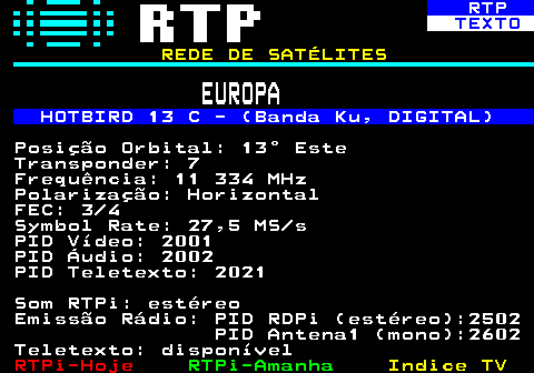 371.1. RTP. TEXTO. REDE DE SATÉLITES. EUROPA. HOTBIRD 13 C - (Banda Ku, DIGITAL). Posição Orbital: 13° Este Transponder: 7 Frequência: 11 334 MHz Polarização: Horizontal FEC: 3 4 Symbol Rate: 27,5 MS s PID Vídeo: 2001 PID Áudio: 2002 PID Teletexto: 2021 Som RTPi: estéreo Emissão Rádio: PID RDPi (estéreo):2502 PID Antena1 (mono):2602 Teletexto: disponível.