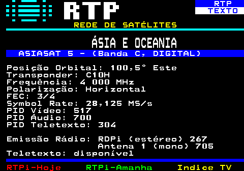 371.2. RTP. TEXTO. REDE DE SATÉLITES. ÁSIA E OCEANIA. ASIASAT 5 - (Banda C, DIGITAL). Posição Orbital: 100,5° Este Transponder: C10H Frequência: 4 000 MHz Polarização: Horizontal FEC: 3 4 Symbol Rate: 28,125 MS s PID Vídeo: 517 PID Áudio: 700 PID Teletexto: 304 Emissão Rádio: RDPi (estéreo) 267 Antena 1 (mono) 705 Teletexto: disponível.