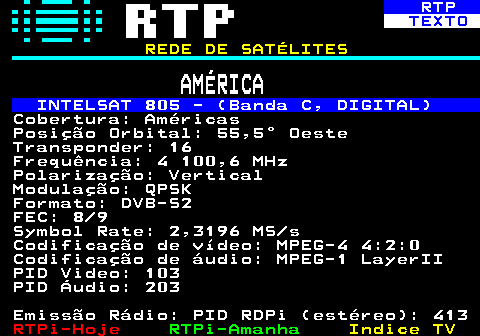 371.4. RTP. TEXTO. REDE DE SATÉLITES. AMÉRICA. INTELSAT 805 - (Banda C, DIGITAL). Cobertura: Américas Posição Orbital: 55,5° Oeste Transponder: 16 Frequência: 4 100,6 MHz Polarização: Vertical Modulação: QPSK Formato: DVB-S2 FEC: 8 9 Symbol Rate: 2,3196 MS s Codificação de vídeo: MPEG-4 4:2:0 Codificação de áudio: MPEG-1 LayerII PID Video: 103 PID Áudio: 203 Emissão Rádio: PID RDPi (estéreo): 413.