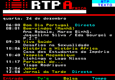 375.1. RTP. TEXTO. FRICA. quarta, 24 de dezembro 06:00. Bom Dia Portugal. Directo. 08:01. Bem-vindos (Manhã). Ana Robalo, Marco Binhã, Jaqueline Silva Eda Gourgel e P.I.T. 09:35. Viva Saúde. Desafios na Sexualidade 10:06. História a História África. Casa dos Estudantes do Império 10:40. Txopela Moçambique. Lichinga e Lago Niassa 11:17. Portugal de. Tiago Rodrigues 12:04. Joker. 12:58. Jornal da Tarde. Directo.