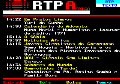 375.2. RTP. TEXTO. FRICA. 14:22. Em Pratos Limpos. Yuri da Cunha 14:50. Calendário do Advento. Nuno Markl - Humorista e locutor de rádio, 1971 15:16. O Sábio. 15:59. Notícias África. 16:15. Jovens Cientistas da Gorongosa. Semo Mogeia - Herbivoria e os Efeitos das Plantas Invasoras da Gorongosa 16:20. UAU - Ciência Sem Limites. Espaço 16:36. Sabores do Mundo. 17:00. Bem-vindos (Tarde). Chocolate em Pó, Rosita Sambú e Family Boys.