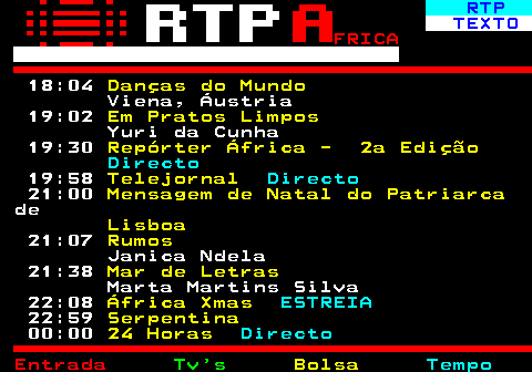 375.3. RTP. TEXTO. FRICA. 18:04. Danças do Mundo. Viena, Áustria 19:02. Em Pratos Limpos. Yuri da Cunha 19:30. Repórter África - 2a Edição. Directo. 19:58. Telejornal. Directo. 21:00. Mensagem de Natal do Patriarca. de. Lisboa. 21:07. Rumos. Janica Ndela 21:38. Mar de Letras. Marta Martins Silva 22:08. África Xmas. ESTREIA. 22:59. Serpentina. 00:00. 24 Horas. Directo.