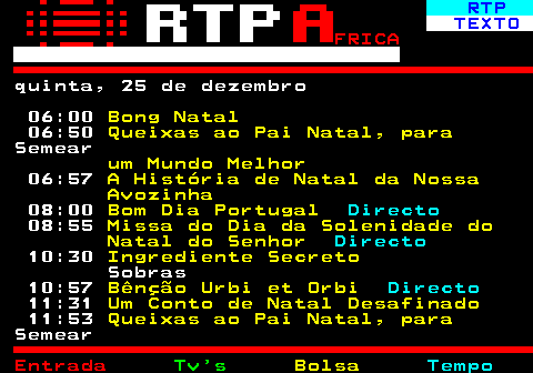 376.1. RTP. TEXTO. FRICA. quinta, 25 de dezembro 06:00. Bong Natal. 06:50. Queixas ao Pai Natal, para. Semear. um Mundo Melhor. 06:57. A História de Natal da Nossa Avozinha. 08:00. Bom Dia Portugal. Directo. 08:55. Missa do Dia da Solenidade do Natal do Senhor. Directo. 10:30. Ingrediente Secreto. Sobras 10:57. Bênção Urbi et Orbi. Directo. 11:31. Um Conto de Natal Desafinado. 11:53. Queixas ao Pai Natal, para. Semear.