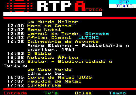 376.2. RTP. TEXTO. FRICA. um Mundo Melhor. 12:00. Hora do Conto. 12:07. Bong Natal. 12:58. Jornal da Tarde. Directo. 14:02. África Global. ÚLTIMO. 14:28. Calendário do Advento. Pedro Bidarra - Publicitário e escritor, 1961 14:53. O Sábio. 15:38. Notícias África. 15:54. Biotur - Biodiversidade e. Turismo. de Cabo Verde. Ilha do Sal 16:05. Coros de Natal 2025. 17:07. Pedidos de Natal. 17:42. CirkAfrika.