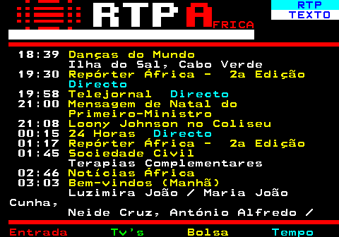 376.3. RTP. TEXTO. FRICA. 18:39. Danças do Mundo. Ilha do Sal, Cabo Verde 19:30. Repórter África - 2a Edição. Directo. 19:58. Telejornal. Directo. 21:00. Mensagem de Natal do Primeiro-Ministro. 21:08. Loony Johnson no Coliseu. 00:15. 24 Horas. Directo. 01:17. Repórter África - 2a Edição. 01:45. Sociedade Civil. Terapias Complementares 02:46. Notícias África. 03:03. Bem-vindos (Manhã). Luzimira João Maria João Cunha, Neide Cruz, António Alfredo.