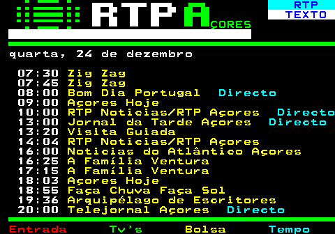 379.1. RTP. TEXTO. ÇORES. quarta, 24 de dezembro 07:30. Zig Zag. 07:45. Zig Zag. 08:00. Bom Dia Portugal. Directo. 09:00. Açores Hoje. 10:00. RTP Noticias RTP Açores. Directo. 13:00. Jornal da Tarde Açores. Directo. 13:20. Visita Guiada. 14:04. RTP Noticias RTP Açores. 16:00. Noticias do Atlântico Açores. 16:25. A Família Ventura. 17:15. A Família Ventura. 18:03. Açores Hoje. 18:55. Faça Chuva Faça Sol. 19:36. Arquipélago de Escritores. 20:00. Telejornal Açores. Directo.