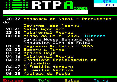 379.2. RTP. TEXTO. ÇORES. 20:37. Mensagem de Natal - Presidente. do. Governo dos Açores. 20:45. Natal Açoriano. 23:30. Telejornal Açores. 00:00. Missa do Galo 2025. Directo. Igreja Nossa Senhora das Angustias Ilha do Faial 01:30. Regresso Ao Palco - 2022. 02:23. Sempre a Tempo. 03:24. Açores Hoje. 04:16. Telejornal Açores. 04:35. Grandiosa Enciclopédia do Ludopédio. 04:47. A Família Ventura. 05:37. A Família Ventura. 06:25. Músicas da Festa.