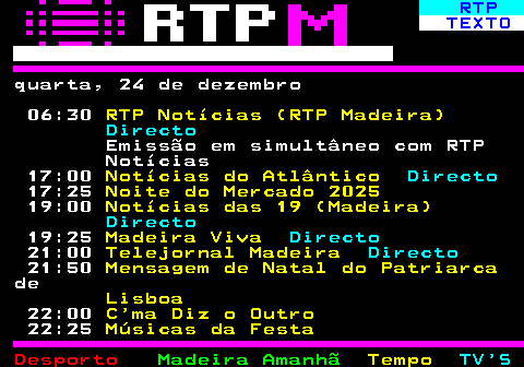 383.1. RTP. TEXTO. quarta, 24 de dezembro 06:30. RTP Notícias (RTP Madeira). Directo. Emissão em simultâneo com RTP Notícias 17:00. Notícias do Atlântico. Directo. 17:25. Noite do Mercado 2025. 19:00. Notícias das 19 (Madeira). Directo. 19:25. Madeira Viva. Directo. 21:00. Telejornal Madeira. Directo. 21:50. Mensagem de Natal do Patriarca. de. Lisboa. 22:00. C ma Diz o Outro. 22:25. Músicas da Festa.