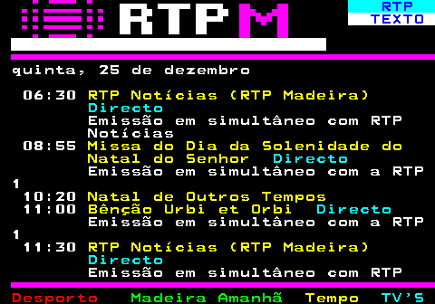 384.1. RTP. TEXTO. quinta, 25 de dezembro 06:30. RTP Notícias (RTP Madeira). Directo. Emissão em simultâneo com RTP Notícias 08:55. Missa do Dia da Solenidade do Natal do Senhor. Directo. Emissão em simultâneo com a RTP 1 10:20. Natal de Outros Tempos. 11:00. Bênção Urbi et Orbi. Directo. Emissão em simultâneo com a RTP 1 11:30. RTP Notícias (RTP Madeira). Directo. Emissão em simultâneo com RTP.