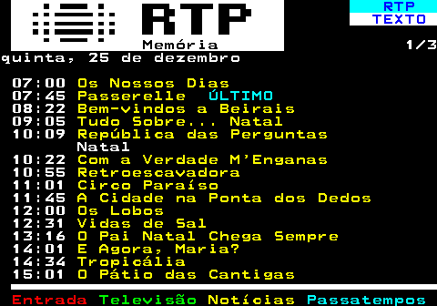 391.1. RTP. TEXTO. Memória. 1 3quinta, 25 de dezembro 07:00. Os Nossos Dias. 07:45. Passerelle. ÚLTIMO. 08:22. Bem-vindos a Beirais. 09:05. Tudo Sobre. Natal. 10:09. República das Perguntas. Natal 10:22. Com a Verdade M Enganas. 10:55. Retroescavadora. 11:01. Circo Paraíso. 11:45. A Cidade na Ponta dos Dedos. 12:00. Os Lobos. 12:31. Vidas de Sal. 13:16. O Pai Natal Chega Sempre. 14:01. E Agora, Maria?. 14:34. Tropicália. 15:01. O Pátio das Cantigas.