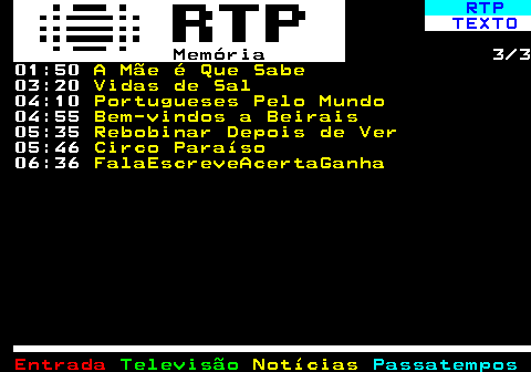 391.3. RTP. TEXTO. Memória. 3 3 01:50. A Mãe é Que Sabe. 03:20. Vidas de Sal. 04:10. Portugueses Pelo Mundo. 04:55. Bem-vindos a Beirais. 05:35. Rebobinar Depois de Ver. 05:46. Circo Paraíso. 06:36. FalaEscreveAcertaGanha.