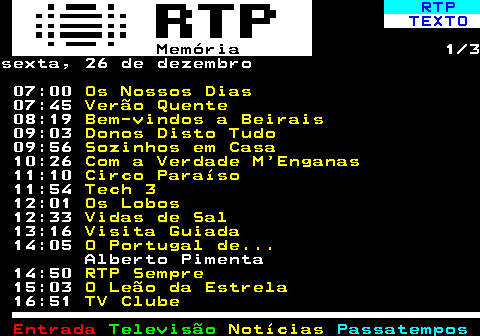 392.1. RTP. TEXTO. Memória. 1 3sexta, 26 de dezembro 07:00. Os Nossos Dias. 07:45. Verão Quente. 08:19. Bem-vindos a Beirais. 09:03. Donos Disto Tudo. 09:56. Sozinhos em Casa. 10:26. Com a Verdade M Enganas. 11:10. Circo Paraíso. 11:54. Tech 3. 12:01. Os Lobos. 12:33. Vidas de Sal. 13:16. Visita Guiada. 14:05. O Portugal de. Alberto Pimenta 14:50. RTP Sempre. 15:03. O Leão da Estrela. 16:51. TV Clube.