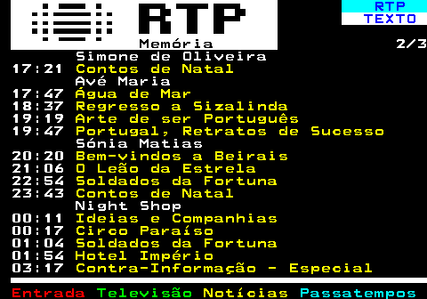 392.2. RTP. TEXTO. Memória. 2 3 Simone de Oliveira 17:21. Contos de Natal. Avé Maria 17:47. Água de Mar. 18:37. Regresso a Sizalinda. 19:19. Arte de ser Português. 19:47. Portugal, Retratos de Sucesso. Sónia Matias 20:20. Bem-vindos a Beirais. 21:06. O Leão da Estrela. 22:54. Soldados da Fortuna. 23:43. Contos de Natal. Night Shop 00:11. Ideias e Companhias. 00:17. Circo Paraíso. 01:04. Soldados da Fortuna. 01:54. Hotel Império. 03:17. Contra-Informação - Especial.
