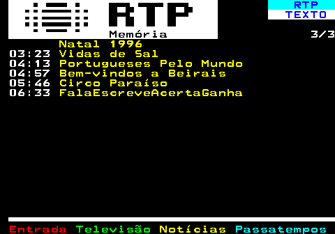 392.3. RTP. TEXTO. Memória. 3 3. Natal 1996. 03:23. Vidas de Sal. 04:13. Portugueses Pelo Mundo. 04:57. Bem-vindos a Beirais. 05:46. Circo Paraíso. 06:33. FalaEscreveAcertaGanha.