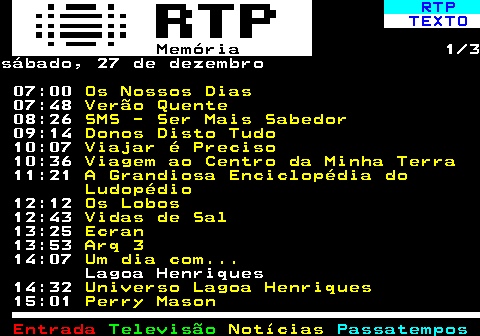 393.1. RTP. TEXTO. Memória. 1 3sábado, 27 de dezembro 07:00. Os Nossos Dias. 07:48. Verão Quente. 08:26. SMS - Ser Mais Sabedor. 09:14. Donos Disto Tudo. 10:07. Viajar é Preciso. 10:36. Viagem ao Centro da Minha Terra. 11:21. A Grandiosa Enciclopédia do Ludopédio. 12:12. Os Lobos. 12:43. Vidas de Sal. 13:25. Ecran. 13:53. Arq 3. 14:07. Um dia com. Lagoa Henriques 14:32. Universo Lagoa Henriques. 15:01. Perry Mason.