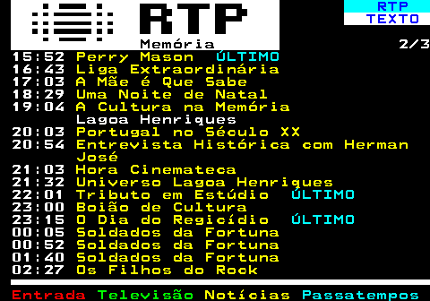 393.2. RTP. TEXTO. Memória. 2 3 15:52. Perry Mason. ÚLTIMO. 16:43. Liga Extraordinária. 17:03. A Mãe é Que Sabe. 18:29. Uma Noite de Natal. 19:04. A Cultura na Memória. Lagoa Henriques 20:03. Portugal no Século XX. 20:54. Entrevista Histórica com Herman José. 21:03. Hora Cinemateca. 21:32. Universo Lagoa Henriques. 22:01. Tributo em Estúdio. ÚLTIMO. 23:00. Boião de Cultura. 23:15. O Dia do Regicídio. ÚLTIMO. 00:05. Soldados da Fortuna. 00:52. Soldados da Fortuna. 01:40. Soldados da Fortuna. 02:27. Os Filhos do Rock.