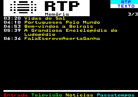 393.3. RTP. TEXTO. Memória. 3 3 03:20. Vidas de Sal. 04:10. Portugueses Pelo Mundo. 04:53. Bem-vindos a Beirais. 05:39. A Grandiosa Enciclopédia do Ludopédio. 06:34. FalaEscreveAcertaGanha.