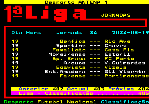 404.1. Desporto ANTENA 1. SN. JORNADAS. Dia Hora Jornada 34 2024-05-19. 19 Benfica --- Rio Ave. 19 Sporting --- Chaves. 19 Famalicão --- Casa Pia. 19 Moreirense --- Estoril. 19 Sp. Braga --- FC Porto. 19 Arouca --- V.Guimarães. 19 Boavista --- Vizela. 19 Est.Amadora --- Gil Vicente. 19 Farense --- Portimonense. Anterior. 402. Actual. 403. Próxima. 404. Liga - Classificação. 405.