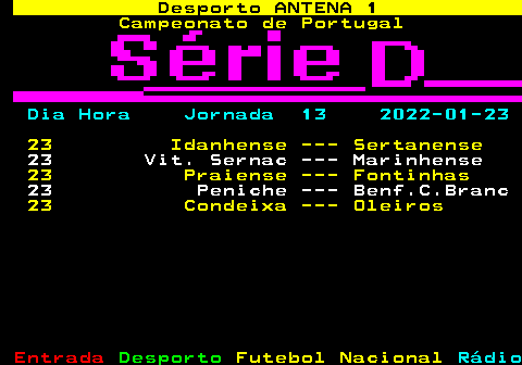 430.1. Desporto ANTENA 1. Campeonato de Portugal. Dia Hora Jornada 13 2022-01-23. 23 Idanhense --- Sertanense. 23 Vit. Sernac --- Marinhense. 23 Praiense --- Fontinhas. 23 Peniche --- Benf.C.Branc. 23 Condeixa --- Oleiros.