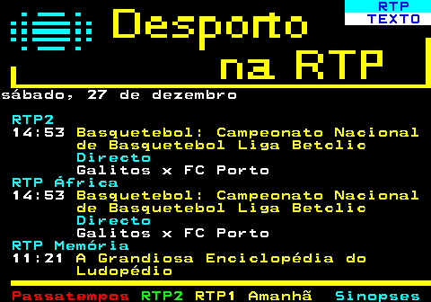 439.1. RTP. TEXTO.sábado, 27 de dezembro. RTP2. 14:53. Basquetebol: Campeonato Nacional de Basquetebol Liga Betclic. Directo. Galitos x FC Porto. RTP África. 14:53. Basquetebol: Campeonato Nacional de Basquetebol Liga Betclic. Directo. Galitos x FC Porto. RTP Memória. 11:21. A Grandiosa Enciclopédia do Ludopédio.