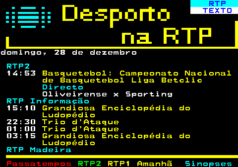 440.1. RTP. TEXTO.domingo, 28 de dezembro. RTP2. 14:53. Basquetebol: Campeonato Nacional de Basquetebol Liga Betclic. Directo. Oliveirense x Sporting. RTP Informação. 15:10. Grandiosa Enciclopédia do Ludopédio. 22:30. Trio d Ataque. 01:00. Trio d Ataque. 03:15. Grandiosa Enciclopédia do Ludopédio. RTP Madeira.