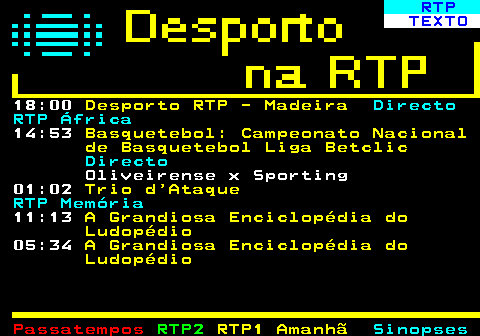 440.2. RTP. TEXTO. 18:00. Desporto RTP - Madeira. Directo RTP África. 14:53. Basquetebol: Campeonato Nacional de Basquetebol Liga Betclic. Directo. Oliveirense x Sporting 01:02. Trio d Ataque. RTP Memória. 11:13. A Grandiosa Enciclopédia do Ludopédio. 05:34. A Grandiosa Enciclopédia do Ludopédio.