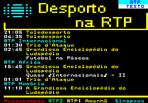 441.2. RTP. TEXTO. 21:05. Teledesporto. 04:35. Teledesporto. RTP Internacional. 01:30. Trio d Ataque. 02:45. Grandiosa Enciclopédia do Ludopédio. Futebol na Páscoa. RTP África. 15:45. Grandiosa Enciclopédia do Ludopédio. Quase ♪Internacionais♪ - II 01:01. Trio d Ataque. RTP Memória. 11:10. A Grandiosa Enciclopédia do Ludopédio.