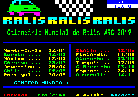 487.1. RTP. TEXTO. Calendário Mundial de Ralis WRC 2019. Monte-Carlo. 24 01. Itália . 13 06. Suécia . 14 02. Finlândia . 01 08 México . 07 03. Alemanha . 22 08 Córsega . 28 03. Turquia . 12 09 Argentina . 25 04. G.Bretanha. 03 10 Chile . 09 05. Espanha . 24 10 Portugal . 30 05. Austrália . 14 11. CAMPEÃO MUNDIAL:.