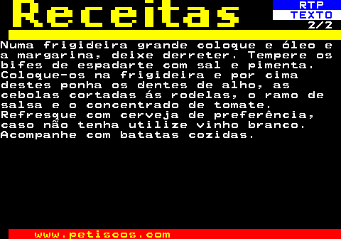 516.2. RTP. TEXTO. 2 2Numa frigideira grande coloque e óleo ea margarina, deixe derreter. Tempere osbifes de espadarte com sal e pimenta.Coloque-os na frigideira e por cimadestes ponha os dentes de alho, ascebolas cortadas ás rodelas, o ramo desalsa e o concentrado de tomate.Refresque com cerveja de preferência,caso não tenha utilize vinho branco.Acompanhe com batatas cozidas.