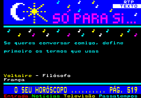 518.1. ♪. ♪. ♪. RTP. ♪. ♪. TEXTO. ♪. ♪. ♪. ♪. ♪. ♪. ♪. ♪. ♪. ♪ ♪. ♪. ♪. ♪. ♪. ♪. ♪. ♪. ♪. Se queres conversar comigo, define primeiro os termos que usas. Voltaire. - Filósofo França. O SEU HORÓSCOPO . PÁG. 519.