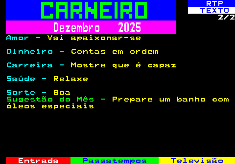 520.2. RTP. TEXTO. 2 2. Dezembro 2025. Amor -. Vai apaixonar-se. Dinheiro -. Contas em ordem. Carreira -. Mostre que é capaz. Saúde -. Relaxe. Sorte -. Boa. Sugestão do Mês -. Prepare um banho com óleos especiais.