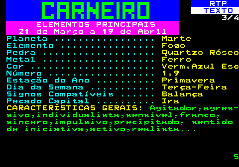 520.3. RTP. TEXTO. 3 4. ELEMENTOS PRINCIPAIS 21 de Março a 19 de Abril. Planeta . Marte. Elemento . Fogo. Pedra . Quartzo Róseo. Metal . Ferro. Cor . Verm,Azul Esc. Número . 1,9. Estação do Ano . Primavera. Dia da Semana . Terça-Feira. Signos Compatíveis . Balança. Pecado Capital . Ira CARACTERÍSTICAS GERAIS:. Agitador,agres- sivo,individualista,sensível,franco, sincero,impulsivo,precipitado, sentido de iniciativa,activo,realista. S.