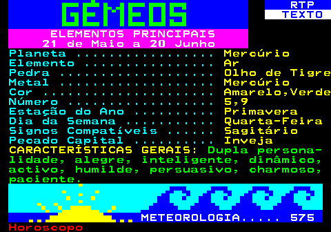 522.1. RTP. TEXTO. ELEMENTOS PRINCIPAIS 21 de Maio a 20 Junho. Planeta . Mercúrio. Elemento . Ar. Pedra . Olho de Tigre. Metal . Mercúrio. Cor . Amarelo,Verde. Número . 5,9. Estação do Ano . Primavera. Dia da Semana . Quarta-Feira. Signos Compatíveis . Sagitário. Pecado Capital . Inveja CARACTERÍSTICAS GERAIS:. Dupla persona- lidade, alegre, inteligente, dinâmico, activo, humilde, persuasivo, charmoso, paciente. METEOROLOGIA. 575.