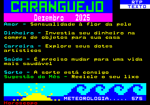 523.2. RTP. TEXTO. Dezembro 2025. Amor -. Sensualidade à flor da pele. Dinheiro -. Investia seu dinheiro na compra de objetos para sua casa. Carreira -. Explore seus dotes artísticos. Saúde -. É preciso mudar para uma vida mais saudável. Sorte -. A sorte está consigo. Sugestão do Mês -. Recicle o seu lixo. METEOROLOGIA. 575.