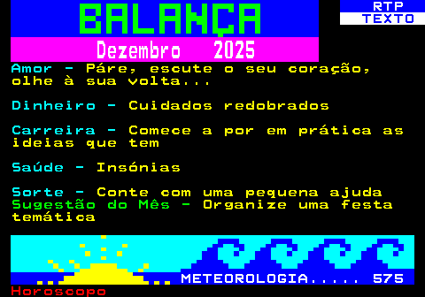 526.2. RTP. TEXTO. Dezembro 2025. Amor -. Páre, escute o seu coração, olhe à sua volta. Dinheiro -. Cuidados redobrados. Carreira -. Comece a por em prática as ideias que tem. Saúde -. Insónias. Sorte -. Conte com uma pequena ajuda. Sugestão do Mês -. Organize uma festa temática. METEOROLOGIA. 575.