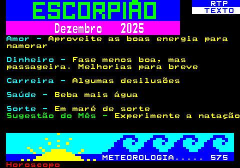 527.2. RTP. TEXTO. Dezembro 2025. Amor -. Aproveite as boas energia para namorar. Dinheiro -. Fase menos boa, mas passageira. Melhorias para breve. Carreira -. Algumas desilusões. Saúde -. Beba mais água. Sorte -. Em maré de sorte. Sugestão do Mês -. Experimente a natação. METEOROLOGIA. 575.