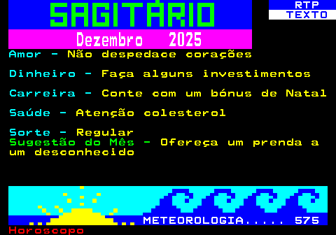 528.2. RTP. TEXTO. Dezembro 2025. Amor -. Não despedace corações. Dinheiro -. Faça alguns investimentos. Carreira -. Conte com um bónus de Natal. Saúde -. Atenção colesterol. Sorte -. Regular. Sugestão do Mês -. Ofereça um prenda a um desconhecido. METEOROLOGIA. 575.