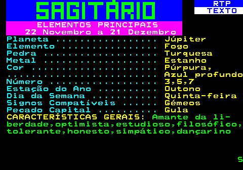 528.3. RTP. TEXTO. ELEMENTOS PRINCIPAIS 22 Novembro a 21 Dezembro. Planeta . Júpiter. Elemento . Fogo. Pedra . Turquesa. Metal . Estanho. Cor . Púrpura,. . Azul profundo. Número . 3,5,7. Estação do Ano . Outono. Dia da Semana . Quinta-feira. Signos Compatíveis . Gémeos. Pecado Capital . Gula CARACTERÍSTICAS GERAIS:. Amante da li- berdade,optimista,estudioso,filosófico, tolerante,honesto,simpático,dançarino S.